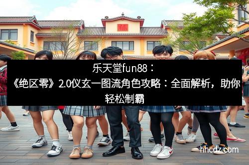 乐天堂fun88：《绝区零》2.0仪玄一图流角色攻略：全面解析，助你轻松制霸