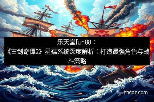 乐天堂fun88：《古剑奇谭2》星蕴系统深度解析：打造最强角色与战斗策略